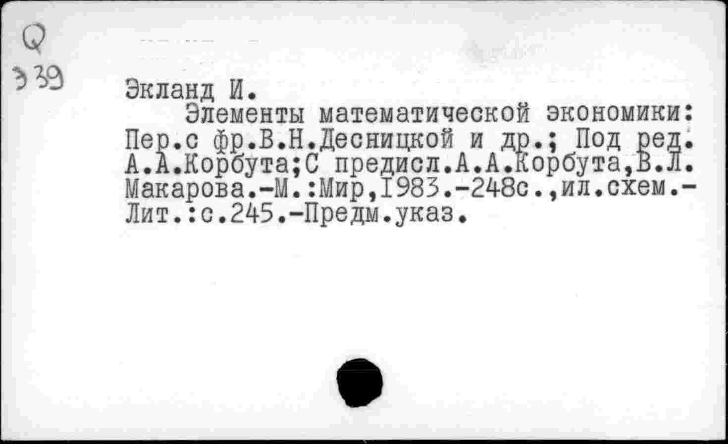 ﻿Экланд И.
Элементы математической экономики Пер.с фр.В.Н.Десницкой и др.; Под ред А.А.Корбута;С предисл.А.А.Корбута,В.Л Макарова.-М.:Мир,1983.-248с.,ил.схем. Лит.:с.245.-Предм.указ.